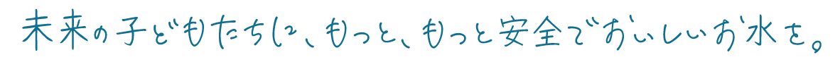 未来の子どもたちに、もっと、もっと安全でおいしいお水を。